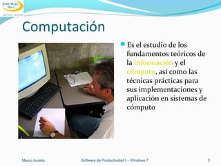 Computación
Es el estudio de los
fundamentos teóricos de
la información y el
cómputo, así como las
técnicas prácticas para
sus implementaciones y
aplicación en sistemas de
cómputo
Marco Aurelio Software de Productividad I – Windows 7 3
 