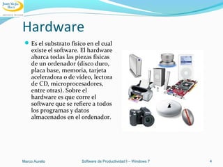 Hardware
Es el substrato físico en el cual
existe el software. El hardware
abarca todas las piezas físicas
de un ordenador (disco duro,
placa base, memoria, tarjeta
aceleradora o de vídeo, lectora
de CD, microprocesadores,
entre otras). Sobre el
hardware es que corre el
software que se refiere a todos
los programas y datos
almacenados en el ordenador.
Marco Aurelio Software de Productividad I – Windows 7 4
 