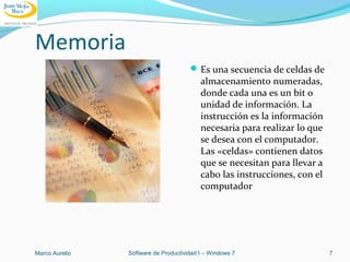 Memoria
Es una secuencia de celdas de
almacenamiento numeradas,
donde cada una es un bit o
unidad de información. La
instrucción es la información
necesaria para realizar lo que
se desea con el computador.
Las «celdas» contienen datos
que se necesitan para llevar a
cabo las instrucciones, con el
computador
Marco Aurelio Software de Productividad I – Windows 7 7
 