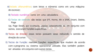 A)Teclado alfanumérico: com letras e números como em uma máquina
de escrever;
B) Teclado numérico: como em uma calculadora.
C) Teclas de controle: são teclas que (F1, Home, Alt e Shift, Insert, Delete,
Page
Up, Page Down, por exemplo), usadas isoladamente ou em conjunto com
outras, executam funções específicas.
D) Teclas de direção: essas teclas possuem setas indicando o sentido de
direção do cursor.
E) Teclas de f unção: realizam funções específicas, que mudam de acordo
com o programa ou sistema operacional utilizado. Elas também podem
ser ativadas em conjunto com outras teclas.
Curso de informática básica
 