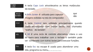 A tecla Caps Lock ativa/desativa as letras maiúsculas
do teclado.
A Print Screen é utilizada para capturar
imagens exibidas na tela do computador.
que
são
Print
Screen
Caps
Lock
A tecla Control tem utilidade principalmente quando
usada em conjunto com outras teclas, nos chamados
“atalhos do teclado”.
A Alt é uma tecla de controle alternativo. Libera o uso
do menu para trabalhar com o teclado e também pode
ser combinada com outras teclas para executar funções.
A tecla Esc ou escape é usada para abandonar uma
tela, programa ou menu.
Ctrl
Alt
Esc
Curso de informática básica
 