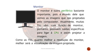 Monitor
O monitor é outro periférico bastante
importante, pois é através dele que
vemos as imagens que são projetadas
pelo computador. Atualmente, muitas
TVs vêm com função de monitor,
portanto, possuem saídas específicas
para ligar à CPU e assim projetar a
imagem.
Como as TVs, quanto melhor a resolução do monitor,
melhor será a visualização da imagem projetada.
Curso de informática básica
 