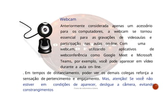 Webcam
Anteriormente considerada apenas um acessório
para os computadores, a webcam se tornou
essencial para as gravações de videoaulas e
participação nas aulas on-line. Com uma
webcam, utilizando aplicativos de
webconferência como Google Meet e Microsoft
Teams, por exemplo, você pode aparecer em vídeo
durante a aula on- line.
. Em tempos de distanciamento, poder ver os demais colegas reforça a
sensação de pertencimento e engajamento. Mas, atenção! Se você não
estiver em condições de aparecer, desligue a câmera, evitando
constrangimentos
Curso de informática básica
 