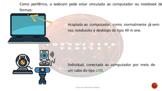 Como periférico, a webcam pode estar vinculada ao computador ou notebook de
formas:
Acoplada ao computador, como normalmente já vem
nos notebooks e desktops do tipo All in one.
Individual, conectada ao computador por meio de
um cabo do tipo USB.
Curso de informática básica
 