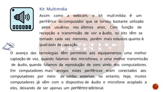 Kit Multimídia
Assim como a webcam, o kit mult imídia é um
periférico do computador que se tornou bastante utilizado
pelos usuários nos últimos anos. Com função de
recepção e transmissão de voz e áudio, os kits têm se
tornado cada vez menores, porém mais robustos quanto à
qualidade de captação.
O avanço das tecnologias têm permitido aos equipamentos uma melhor
captação de voz, quando falamos dos microfones, e uma melhor transmissão
de áudio, quando falamos da reprodução de sons vindo dos computadores.
Em computadores mais antigos esses periféricos eram conectados aos
computadores por meio de saídas externas, no entanto, hoje, muitos
computadores já vêm com o dispositivo de áudio e microfone acoplado a
eles, deixando de ser apenas um periférico adicional.
Curso de informática básica
 