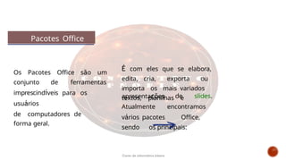 Pacotes Office
É com eles que se elabora,
edita, cria, exporta ou
importa os mais variados
textos, planilhas e
apresentações de slides.
Atualmente encontramos
vários pacotes Office,
sendo os principais:
Os Pacotes Office são um
conjunto de ferramentas
imprescindíveis para os
usuários
de computadores de
forma geral.
Curso de informática básica
 