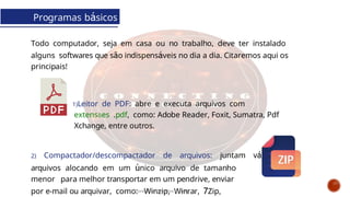 Programas básicos
Todo computador, seja em casa ou no trabalho, deve ter instalado
alguns softwares que são indispensáveis no dia a dia. Citaremos aqui os
principais!
1)Leitor de PDF: abre e executa arquivos com
extensões .pdf, como: Adobe Reader, Foxit, Sumatra, Pdf
Xchange, entre outros.
2) Compactador/descompactador de arquivos: juntam vários
arquivos alocando em um único arquivo de tamanho
menor para melhor transportar em um pendrive, enviar
por e-mail ou arquivar, como: Winzip, Winrar, 7Zip,
Curso de informática básica
 