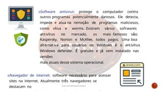 3)Software antivírus: protege o computador contra
outros programas potencialmente danosos. Ele detecta,
impede e atua na remoção de programas maliciosos,
como vírus e worms. Existem vários softwares
antivírus no mercado, os mais famosos são:
Kaspersky, Norton e McAfee, todos pagos. Uma boa
alternativa para usuários de Windows é o antivírus
Windows defender. É gratuito e já vem instalado nas
versões
mais atuais desse sistema operacional.
4)Navegador de internet: software necessário para acessar
sites na internet. Atualmente três navegadores se
destacam no Curso de informática básica
 