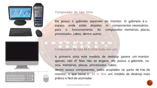 Computador do tipo torre
Ele possui o gabinete separado do monitor. O gabinete é o
espaço onde estão alojados os componentes necessários
para o funcionamento do computador: memórias, placas,
processador, cabos, dentre outros .
Computador do tipo All in One (tudo em um)
A primeira vista este modelo de desktop parece um monitor
apenas, não é? Mas não se engane, ele possui o gabinete, ou
seja, memórias, placas, processador, cabos,
dentre outros componentes, todos acoplados na parte de trás do
monitor, o que torna o All in One um modelo de desktop mais
prático e fácil de acomodar.
Curso de informática básica
 