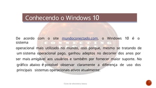 De acordo com o site mundoconectado.com, o Windows 10 é o
sistema
operacional mais utilizado no mundo, isso porque, mesmo se tratando de
um sistema operacional pago, ganhou adeptos no decorrer dos anos por
ser mais amigável aos usuários e também por fornecer maior suporte. No
gráfico abaixo é possível observar claramente a diferença de uso dos
principais sistemas operacionais ativos atualmente:
Conhecendo o Windows 10
Curso de informática básica
 