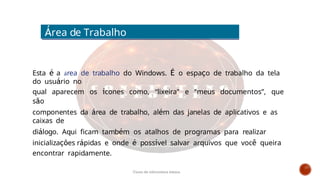 Esta é a área de trabalho do Windows. É o espaço de trabalho da tela
do usuário no
qual aparecem os ícones como, “lixeira” e “meus documentos”, que
são
componentes da área de trabalho, além das janelas de aplicativos e as
caixas de
diálogo. Aqui ficam também os atalhos de programas para realizar
inicializações rápidas e onde é possível salvar arquivos que você queira
encontrar rapidamente.
Área de Trabalho
Curso de informática básica
 