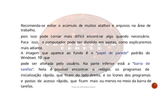 Recomenda-se evitar o acúmulo de muitos atalhos e arquivos na área de
trabalho,
pois isso pode tornar mais difícil encontrar algo quando necessário.
Para isso, o computador pode ser dividido em pastas, como explicaremos
mais adiante.
A imagem que aparece ao fundo é o “papel de parede” padrão do
Windows 10 que
pode ser alterada pelo usuário. Na parte inferior está a “barra de
tarefas”. Nela é possível encontrar o relógio, os programas de
inicialização rápida, que ficam do lado direito, e os ícones dos programas
e pastas de acesso rápido, que ficam mais ou menos no meio da barra de
tarefas. Curso de informática básica
 