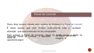 Outra área bastante utilizada pelos usuários do Windows é o “Painel de Controle”.
É nesse espaço que você localiza praticamente toda e qualquer
alteração que queira executar no seu computador.
Para acessar o Painel de Controle, clique no botão iniciar e digite na
caixa de
pesquisa "Painel de Controle". O aplicativo
aparecerá seguir:
na busca conforme
imagem a
Painel de Controle
Curso de informática básica
 