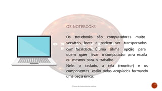 Os notebooks são computadores muito
versáteis, leves e podem ser transportados
com facilidade. É uma ótima opção para
quem quer levar o computador para escola
ou mesmo para o trabalho.
Nele, o teclado, a tela (monitor) e os
componentes estão todos acoplados formando
uma peça única.
OS NOTEBOOKS
Curso de informática básica
 