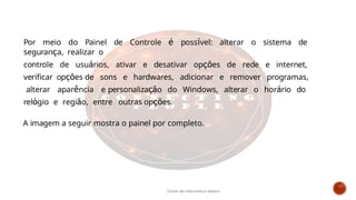 Por meio do Painel de Controle é possível: alterar o sistema de
segurança, realizar o
controle de usuários, ativar e desativar opções de rede e internet,
verificar opções de sons e hardwares, adicionar e remover programas,
alterar aparência e personalização do Windows, alterar o horário do
relógio e região, entre outras opções.
A imagem a seguir mostra o painel por completo.
Curso de informática básica
 