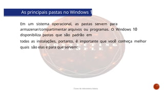 As principais pastas no Windows 10
Em um sistema operacional, as pastas servem para
armazenar/compartimentar arquivos ou programas. O Windows 10
disponibiliza pastas que são padrão em
todas as instalações, portanto, é importante que você conheça melhor
quais são elas e para que servem:
Curso de informática básica
 