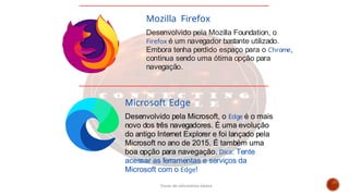 Microsoft Edge
Desenvolvido pela Microsoft, o Edge é o mais
novo dos três navegadores. É uma evolução
do antigo Internet Explorer e foi lançado pela
Microsoft no ano de 2015. É também uma
boa opção para navegação. Dica: Tente
acessar as ferramentas e serviços da
Microsoft com o Edge!
Mozilla Firefox
Desenvolvido pela Mozilla Foundation, o
Firefox é um navegador bastante utilizado.
Embora tenha perdido espaço para o Chrome,
continua sendo uma ótima opção para
navegação.
Curso de informática básica
 