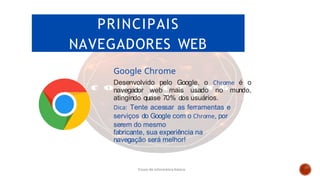 PRINCIPAIS
NAVEGADORES WEB
Google Chrome
Desenvolvido pelo Google, o Chrome é o
navegador web mais usado no mundo,
atingindo quase 70% dos usuários.
Dica: Tente acessar as ferramentas e
serviços do Google com o Chrome, por
serem do mesmo
fabricante, sua experiência na
navegação será melhor!
Curso de informática básica
 