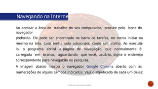 Navegando na Internet
Ao acessar a área de trabalho do seu computador, procure pelo ícone do
navegador
preferido. Ele pode ser encontrado na barra de tarefas, no menu iniciar ou
mesmo na tela, caso tenha sido adicionado como um atalho. Ao executá-
lo, o programa abrirá a página de navegação, que normalmente é
carregada em branco, aguardando que você, usuário, digite o endereço
correspondente para navegação ou pesquisa.
A imagem abaixo mostra o navegador Google Chrome aberto com as
numerações de alguns campos indicados. Veja o significado de cada um deles:
Curso de informática básica
 