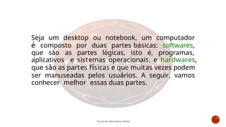 Seja um desktop ou notebook, um computador
é composto por duas partes básicas: softwares,
que são as partes lógicas, isto é, programas,
aplicativos e sistemas operacionais, e hardwares,
que são as partes físicas e que muitas vezes podem
ser manuseadas pelos usuários. A seguir, vamos
conhecer melhor essas duas partes.
Curso de informática básica
 