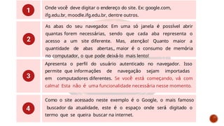 Onde você deve digitar o endereço do site. Ex: google.com,
ifg.edu.br, moodle.ifg.edu.br, dentre outros.
As abas do seu navegador. Em uma só janela é possível abrir
quantas forem necessárias, sendo que cada aba representa o
acesso a um site diferente. Mas, atenção! Quanto maior a
quantidade de abas abertas,, maior é o consumo de memória
no computador, o que pode deixá-lo mais lento!
Apresenta o perfil do usuário autenticado no navegador. Isso
permite que informações de navegação sejam importadas
em computadores diferentes. Se você está começando, vá com
calma! Esta não é uma funcionalidade necessária nesse momento.
Como o site acessado neste exemplo é o Google, o mais famoso
buscador da atualidade, este é o espaço onde será digitado o
termo que se queira buscar na internet.
 
