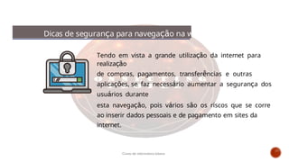 Dicas de segurança para navegação na web
Tendo em vista a grande utilização da internet para
realização
de compras, pagamentos, transferências e outras
aplicações, se faz necessário aumentar a segurança dos
usuários durante
esta navegação, pois vários são os riscos que se corre
ao inserir dados pessoais e de pagamento em sites da
internet.
Curso de informática básica
 