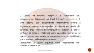 O Centro de Estudos, Respostas e Tratamento de
Incidentes de Segurança no Brasil (https://www.cert.br/), é
uma página que disponibiliza informações sobre a
segurança durante a navegação na internet em forma de
cartilhas e/ou vídeos. Recomendamos acessar o site e
verificar as dicas e materiais para aprender formas de se
manter seguro sem deixar de aproveitar todas as facilidades
que a internet pode nos proporcionar.
Destacamos a seguir algumas dicas importantes em
relação a segurança:
Curso de informática básica
 