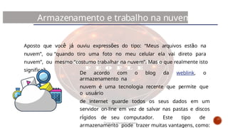 Aposto que você já ouviu expressões do tipo: “Meus arquivos estão na
nuvem”, ou “quando tiro uma foto no meu celular ela vai direto para
nuvem”, ou mesmo “costumo trabalhar na nuvem”. Mas o que realmente isto
significa?
Armazenamento e trabalho na nuvem
De acordo com o blog da weblink, o
armazenamento na
nuvem é uma tecnologia recente que permite que
o usuário
de internet guarde todos os seus dados em um
servidor on-line em vez de salvar nas pastas e discos
rígidos de seu computador. Este tipo de
armazenamento pode trazer muitas vantagens, como:
Curso de informática básica
 