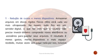 1 - Redução de custos e menos dispositivos. Armazenar
arquivos em discos rígidos físicos (HDs) está cada vez
mais ultrapassado. Na nuvem, tudo fica em um
servidor digital, o que faz com que o usuário não
precise investir dinheiro comprando novos eletrônicos ou
acessórios para guardar seus arquivos. O resultado é
menos gastos, menos dispositivos e mais espaço
recebido, muitas vezes sem pagar nada por isso, inclusive.
Curso de informática básica
 
