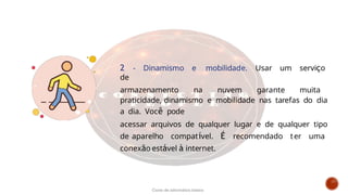 2 - Dinamismo e mobilidade. Usar um serviço
de
armazenamento na nuvem garante muita
praticidade, dinamismo e mobilidade nas tarefas do dia
a dia. Você pode
acessar arquivos de qualquer lugar e de qualquer tipo
de aparelho compatível. É recomendado ter uma
conexão estável à internet.
Curso de informática básica
 