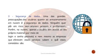 3 - Segurança de dados. Uma das grandes
preocupações dos usuários quanto ao armazenamento
em nuvem é a segurança de dados. Ninguém quer
pôr em risco seus arquivos pessoais e profissionais.
Porém, na nuvem, apenas o usuário tem acesso ao seu
próprio material (por meio de
login e senha pessoais) e nem mesmo as empresas
que oferecem esses serviços sabem o quê esses
conteúdos são.
Curso de informática básica
 