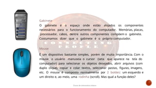 Hardware
Gabinete
O gabinete é o espaço onde estão alojados os componentes
necessários para o funcionamento do computador. Memórias, placas,
processador, cabos, dentre outros componentes compõem o gabinete.
Costumamos dizer que o gabinete é o próprio computador.
Mouse
É um dispositivo bastante simples, porém de muita importância. Com o
mouse o usuário manuseia o cursor (seta que aparece na tela do
computador) para selecionar os objetos desejados, abrir arquivos (com
duplo clique), copiar e colar textos, selecionar pastas, figuras, imagens,
etc. O mouse é composto normalmente por 2 botões: um esquerdo e
um direito e, ao meio, uma rodinha (scroll). Mas qual a função deles?
Curso de informática básica
 