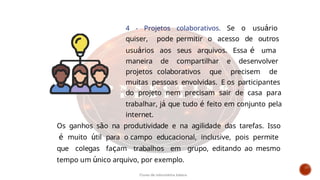 4 - Projetos colaborativos. Se o usuário
quiser, pode permitir o acesso de outros
usuários aos seus arquivos. Essa é uma
maneira de compartilhar e desenvolver
projetos colaborativos que precisem de
muitas pessoas envolvidas. E os participantes
do projeto nem precisam sair de casa para
trabalhar, já que tudo é feito em conjunto pela
internet.
Os ganhos são na produtividade e na agilidade das tarefas. Isso
é muito útil para o campo educacional, inclusive, pois permite
que colegas façam trabalhos em grupo, editando ao mesmo
tempo um único arquivo, por exemplo.
Curso de informática básica
 