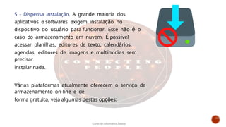 5 - Dispensa instalação. A grande maioria dos
aplicativos e softwares exigem instalação no
dispositivo do usuário para funcionar. Esse não é o
caso do armazenamento em nuvem. É possível
acessar planilhas, editores de texto, calendários,
agendas, editores de imagens e multimídias sem
precisar
instalar nada.
Várias plataformas atualmente oferecem o serviço de
armazenamento on-line e de
forma gratuita, veja algumas destas opções:
Curso de informática básica
 