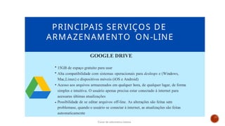 PRINCIPAIS SERVIÇOS DE
ARMAZENAMENTO ON-LINE
GOOGLE DRIVE
15GB de espaço gratuito para usar
Alta compatibilidade com sistemas operacionais para desktops e (Windows,
Mac,Linux) e dispositivos móveis (iOS e Android)
Acesso aos arquivos armazenados em qualquer hora, de qualquer lugar, de forma
simples e intuitiva. O usuário apenas precisa estar conectado à internet para
acessaras últimas atualizações
Possibilidade de se editar arquivos off-line. As alterações são feitas sem
problemase, quando o usuário se conectar à internet, as atualizações são feitas
automaticamente
Curso de informática básica
 