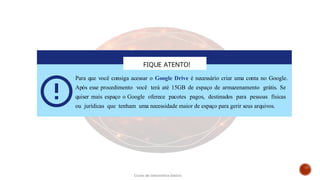 FIQUE ATENTO!
Para que você consiga acessar o Google Drive é necessário criar uma conta no Google.
Após esse procedimento você terá até 15GB de espaço de armazenamento grátis. Se
quiser mais espaço o Google oferece pacotes pagos, destinados para pessoas físicas
ou jurídicas que tenham uma necessidade maior de espaço para gerir seus arquivos.
Curso de informática básica
 