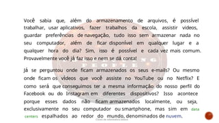 Você sabia que, além do armazenamento de arquivos, é possível
trabalhar, usar aplicativos, fazer trabalhos da escola, assistir videos,
guardar preferências de navegação, tudo isso sem armazenar nada no
seu computador, além de ficar disponível em qualquer lugar e a
qualquer hora do dia? Sim, isso é possível e cada vez mais comum.
Provavelmente você já faz isso e nem se dá conta!
Já se perguntou onde ficam armazenados os seus e-mails? Ou mesmo
onde ficam os vídeos que você assiste no YouTube ou no Netflix? E
como será que conseguimos ter a mesma informação do nosso perfil do
Facebook ou do Instagram em diferentes dispositivos? Isso acontece
porque esses dados não ficam armazenados localmente, ou seja,
exclusivamente no seu computador ou smartphone, mas sim em data
centers espalhados ao redor do mundo, denominados de nuvem.
Curso de informática básica
 