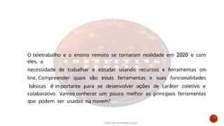 O teletrabalho e o ensino remoto se tornaram realidade em 2020 e com
eles, a
necessidade de trabalhar e estudar usando recursos e ferramentas on-
line. Compreender quais são essas ferramentas e suas funcionalidades
básicas é importante para se desenvolver ações de caráter coletivo e
colaborativo. Vamos conhecer um pouco melhor as principais ferramentas
que podem ser usadas na nuvem?
Curso de informática básica
 