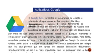 O Google Drive concentra os programas de criação e
edição do Google como o Documentos, Planilhas,
Apresentações,
Aplicativos Google
Desenhos,
dentre
outros. É uma ferramenta de
armazenamento em nuvem e sincronização do Google que
possibilita ao usuário elaborar diversos tipos de documentos
por meio da web gratuitamente, podendo acessá-los a qualquer momento e
em qualquer lugar utilizando um smartphone, tablet ou computador. Para tanto,
o usuário precisa ter uma conta de e-mail registrada no Google (a mesma do
Gmail). Além disso, o Google Drive é uma ferramenta colaborativa em tempo
real, ou seja, permite que um grupo de pessoas construam documentos
simultaneamente on-line e o mais importante, sem se preocupar com o botão
 