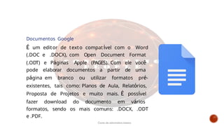 Documentos Google
É um editor de texto compatível com o Word
(.DOC e .DOCX), com Open Document Format
(.ODT) e Páginas Apple (PAGES). Com ele você
pode elaborar documentos a partir de uma
página em branco ou utilizar formatos pré-
existentes, tais como: Planos de Aula, Relatórios,
Proposta de Projetos e muito mais. É possível
fazer download do documento em vários
formatos, sendo os mais comuns: .DOCX, .ODT
e .PDF.
Curso de informática básica
 