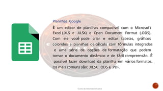 Planilhas Google
É um editor de planilhas compatível com o Microsoft
Excel (.XLS e .XLSX) e Open Document Format (.ODS).
Com ele você pode criar e editar tabelas, gráficos
coloridos e planilhas de cálculo com fórmulas integradas
e uma série de opções de formatação que podem
tornar o documento dinâmico e de fácil compreensão. É
possível fazer download da planilha em vários formatos.
Os mais comuns são: .XLSX, .ODS e .PDF.
Curso de informática básica
 