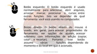 Botão esquerdo: O botão esquerdo é usado
normalmente para selecionar, abrir arquivos,
arrastar, marcar, posicionar o cursor, entre
outras funções. Isto vai depender de qual
ferramenta você está usando no computador.
Botão direito: O botão direito do mouse é
usado, em geral, para acessar propriedades da
ferramenta, ver opções de ajustes, acessar
submenu com informações de edição (copiar,
colar e recortar). Portanto este botão
assume várias funções dependendo do
momento e do local em que é acionado.
Curso de informática básica
 