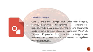 Desenhos Google
Com o Desenhos Google você pode criar imagens,
formas, diagramas, fluxogramas e adicioná-los
posteriormente a outros documentos. É uma ferramenta
muito simples de usar, similar ao tradicional “Paint” do
Windows. É possível fazer download da imagem nos
formatos .JPEG, .PNG, .PDF e até mesmo .SVG (gráficos
vetoriais escaláveis).
Curso de informática básica
 