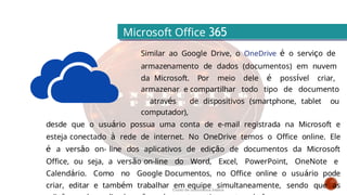 Microsoft Office 365
Similar ao Google Drive, o OneDrive é o serviço de
armazenamento de dados (documentos) em nuvem
da Microsoft. Por meio dele é possível criar,
armazenar e compartilhar todo tipo de documento
através de dispositivos (smartphone, tablet ou
computador),
desde que o usuário possua uma conta de e-mail registrada na Microsoft e
esteja conectado à rede de internet. No OneDrive temos o Office online. Ele
é a versão on- line dos aplicativos de edição de documentos da Microsoft
Office, ou seja, a versão on-line do Word, Excel, PowerPoint, OneNote e
Calendário. Como no Google Documentos, no Office online o usuário pode
criar, editar e também trabalhar em equipe simultaneamente, sendo que as
Curso de informática básica
 