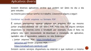 Aplicativos diversos
Existem diversos aplicativos on-line que podem ser úteis no dia a dia
para estudos
ou mesmo para realizar tarefas no trabalho. Listaremos alguns a seguir:
Combinar ou dividir arquivos no formato PDF
É comum precisarmos separar páginas em arquivos PDF ou mesmo
juntar arquivos distintos em um único PDF. Para isso, há alguns serviços
disponíveis na internet, como o Smallpdf, por exemplo. Tudo é feito no
próprio site, sem necessidade de download e instalação de aplicativo,
também não é necessário cadastro no site. Endereço:
Juntar arquivos PDF: https://smallpdf.com
/pt/juntar-pdf Dividir arquivos PDF:
https://smallpdf.com /pt/dividi r-pdf
Existem outros serviços disponíveis na internet e que realizam a mesma
Curso de informática básica
 