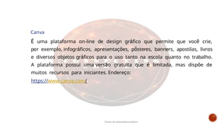 Canva
É uma plataforma on-line de design gráfico que permite que você crie,
por exemplo, infográficos, apresentações, pôsteres, banners, apostilas, livros
e diversos objetos gráficos para o uso tanto na escola quanto no trabalho.
A plataforma possui uma versão gratuita que é limitada, mas dispõe de
muitos recursos para iniciantes. Endereço:
https://www.canva.com/
Curso de informática básica
 