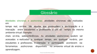 Atividades síncronas e assíncronas: atividades síncronas são realizadas
em
tempo real, on-line. São aquelas que pressupõem a participação e a
interação entre estudantes e professores a um só tempo no mesmo
ambiente virtual. Exemplo:
chats on-line, webconferências. As atividades assíncronas podem ser
acessadas e realizadas a qualquer tempo, em qualquer horário, por
estudantes e professores. A interação e participação acontecem via
ferramentas assíncronas disponíveis no ambiente virtual de ensino e
aprendizagem.
Glossário
Curso de informática básica
 