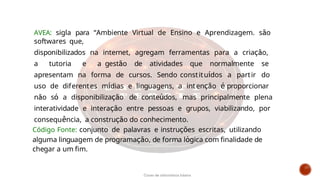 Código Fonte: conjunto de palavras e instruções escritas, utilizando
alguma linguagem de programação, de forma lógica com finalidade de
chegar a um fim.
AVEA: sigla para “Ambiente Virtual de Ensino e Aprendizagem. são
softwares que,
disponibilizados na internet, agregam ferramentas para a criação,
a tutoria e a gestão de atividades que normalmente se
apresentam na forma de cursos. Sendo constituídos a partir do
uso de diferentes mídias e linguagens, a intenção é proporcionar
não só a disponibilização de conteúdos, mas principalmente plena
interatividade e interação entre pessoas e grupos, viabilizando, por
consequência, a construção do conhecimento.
Curso de informática básica
 
