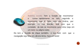 Rodinha (scroll): Tem a função de movimentar
o cursor rapidamente na tela, seguindo o
movimento que é feito com ela. Girá-la, por
exemplo, na sua direção, fará com que o
conteúdo da tela se movimente para cima (seja em
um texto ou página web).
Ela tem a função de clique também, e isso fará com que a
navegação seja feita em câmera lenta. Faça um teste!
Curso de informática básica
 