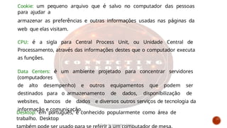 Desktop: em português, é conhecido popularmente como área de
trabalho. Desktop
Cookie: um pequeno arquivo que é salvo no computador das pessoas
para ajudar a
armazenar as preferências e outras informações usadas nas páginas da
web que elas visitam.
CPU: é a sigla para Central Process Unit, ou Unidade Central de
Processamento, através das informações destes que o computador executa
as funções.
Data Centers: é um ambiente projetado para concentrar servidores
(computadores
de alto desempenho) e outros equipamentos que podem ser
destinados para o armazenamento de dados, disponibilização de
websites, bancos de dados e diversos outros serviços de tecnologia da
informação e comunicação.
Curso de informática básica
 